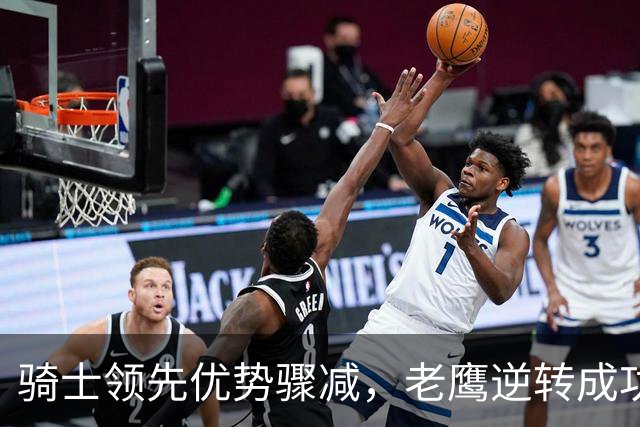 骑士领先优势骤减，老鹰逆转成功的关键时刻分析